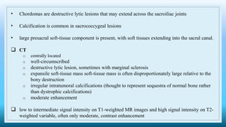 • Chordomas are destructive lytic lesions that may extend across the sacroiliac joints
• Calcification is common in sacrococcygeal lesions
• large presacral soft-tissue component is present, with soft tissues extending into the sacral canal.
 CT
o centrally located
o well-circumscribed
o destructive lytic lesion, sometimes with marginal sclerosis
o expansile soft-tissue mass soft-tissue mass is often disproportionately large relative to the
bony destruction
o irregular intratumoral calcifications (thought to represent sequestra of normal bone rather
than dystrophic calcifications)
o moderate enhancement
 low to intermediate signal intensity on T1-weighted MR images and high signal intensity on T2-
weighted variable, often only moderate, contrast enhancement
 