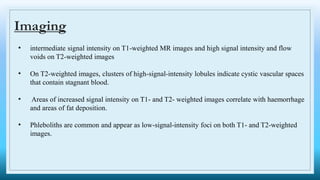 Imaging
• intermediate signal intensity on T1-weighted MR images and high signal intensity and flow
voids on T2-weighted images
• On T2-weighted images, clusters of high-signal-intensity lobules indicate cystic vascular spaces
that contain stagnant blood.
• Areas of increased signal intensity on T1- and T2- weighted images correlate with haemorrhage
and areas of fat deposition.
• Phleboliths are common and appear as low-signal-intensity foci on both T1- and T2-weighted
images.
 