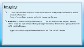 Imaging
 CT - well-circumscribed mass with soft-tissue attenuation that typically demonstrates intense
contrast enhancement
Areas of hemorrhage, necrosis, and cystic change may be seen.
 MRI - low to intermediate signal intensity on T1- and T2- weighted MR images a result of
fibrous tissue, but areas of myxoid or cystic degeneration may demonstrate high signal intensity
on T2-weighted images.
Hypervascularity with prominent enhancement and flow voids is common.
 