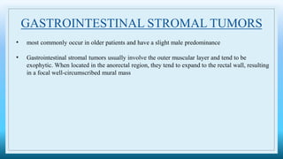 GASTROINTESTINAL STROMAL TUMORS
• most commonly occur in older patients and have a slight male predominance
• Gastrointestinal stromal tumors usually involve the outer muscular layer and tend to be
exophytic. When located in the anorectal region, they tend to expand to the rectal wall, resulting
in a focal well-circumscribed mural mass
 