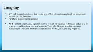 Imaging
• CT - soft-tissue attenuation with a central area of low attenuation resulting from hemorrhage,
necrosis, or cyst formation.
• Peripheral enhancement is common
• MRI - uniform intermediate signal intensity is seen on T1-weighted MR images and an area of
heterogeneous high signal intensity is seen on T2-weighted images, with heterogeneous
enhancement. Extension into the ischiorectal fossa, prostate, or vagina may be present.
 