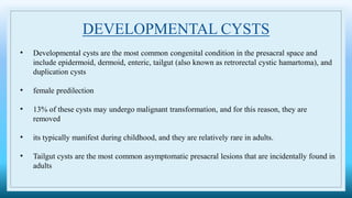 DEVELOPMENTAL CYSTS
• Developmental cysts are the most common congenital condition in the presacral space and
include epidermoid, dermoid, enteric, tailgut (also known as retrorectal cystic hamartoma), and
duplication cysts
• female predilection
• 13% of these cysts may undergo malignant transformation, and for this reason, they are
removed
• its typically manifest during childhood, and they are relatively rare in adults.
• Tailgut cysts are the most common asymptomatic presacral lesions that are incidentally found in
adults
 