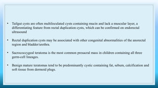 • Tailgut cysts are often multiloculated cysts containing mucin and lack a muscular layer, a
differentiating feature from rectal duplication cysts, which can be confirmed on endorectal
ultrasound
• Rectal duplication cysts may be associated with other congenital abnormalities of the anorectal
region and bladder/urethra.
• Sacrococcygeal teratoma is the most common presacral mass in children containing all three
germ-cell lineages.
• Benign mature teratomas tend to be predominantly cystic containing fat, sebum, calcification and
soft tissue from dermoid plugs.
 