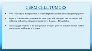 GERM CELL TUMORS
• occur secondary to disorganization of totipotent primitive neural cells during embryogenesis
• degree of differentiation determines the tumor type, with teratomas, yolk sac tumors, and
embryonal cell carcinomas demonstrating lower degrees of differentiation
• Sacrococcygeal teratoma is the most common presacral germ cell tumor in children and the
most common solid tumor in neonates
 