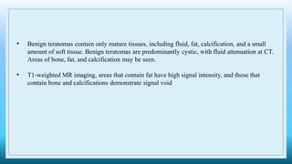 • Benign teratomas contain only mature tissues, including fluid, fat, calcification, and a small
amount of soft tissue. Benign teratomas are predominantly cystic, with fluid attenuation at CT.
Areas of bone, fat, and calcification may be seen.
• T1-weighted MR imaging, areas that contain fat have high signal intensity, and those that
contain bone and calcifications demonstrate signal void
 