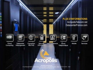 PLUS D’INFORMATIONS
AcropolisTelecom.net
DatacenterFrance.com

Cloud
Computing

Datacenter
Hébergement

Connexion
HD/THD

Sécurité
Visioconférence
Cloud
VPN MPLS
Téléphonique

Acropolis Telecom S.A.
9 rue Mousset-Robert, 75012 Paris – SA au capital de 538 668,00 euros - RCS : B 440 014 678 – 722Z
http://www.AcropolisTelecom.net

Mobile

Services

 