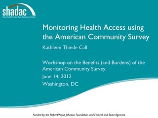 Monitoring Health Access using
       the American Community Survey
       Kathleen Thiede Call

       Workshop on the Benefits (and Burdens) of the
       American Community Survey
       June 14, 2012
       Washington, DC




Funded by the Robert Wood Johnson Foundation and Federal and State Agencies
 