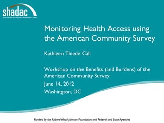 Monitoring Health Access using
       the American Community Survey
       Kathleen Thiede Call

       Workshop on the Benefits (and Burdens) of the
       American Community Survey
       June 14, 2012
       Washington, DC




Funded by the Robert Wood Johnson Foundation and Federal and State Agencies
 