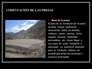 CIMENTACIÓN DE LAS PRESAS 
„Base de la presaEl área de la fundación de la presase debe limpiar totalmenteremoviendo todos los árboles, malezas, raíces, piedras, tierra vegetal, basuras, materiales permeables, etc., hasta llegar a una capa de suelo resistente y adecuada. La superficie obtenida para la fundación deberáser escarificada antes de comenzar aconstruir el terraplén.  