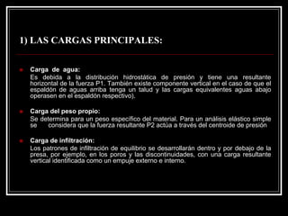 1) LAS CARGAS PRINCIPALES: 
„Carga de agua: 
Es debida a la distribución hidrostática de presión y tiene una resultante horizontal de la fuerza P1. También existe componente vertical en el caso de que el espaldón de aguas arriba tenga un talud y las cargas equivalentes aguasabajo operasen en el espaldón respectivo). 
„Carga del peso propio: 
Se determina para un peso específico del material. Para un análisis elástico simple se considera que la fuerza resultante P2 actúa a través del centroide de presión 
„Carga de infiltración: 
Los patrones de infiltración de equilibrio se desarrollarán dentro y por debajo de la presa, por ejemplo, en los poros y las discontinuidades, con unacarga resultante vertical identificada como un empuje externo e interno.  