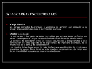 3) LAS CARGAS EXCEPCIONALES: 
„Carga sísmica: 
las cargas inerciales horizontales y verticales se generan con respecto a la presa y al agua retenida debido a movimientos sísmicos. 
„Efectos tectónicos: 
La saturación o las perturbaciones producidas por excavaciones profundas en rocas, pueden generar cargas como resultado de movimientos tectónicos lentos. 
La decisión de considerar todas las cargas secundarias y excepcionales o una combinación de ellas depende de la experiencia del ingeniero diseñador, de la importancia de la obra, y de su localización. 
Los diseños deben basarse en la más desfavorable combinación de condiciones probables de carga. Debe incluirse solo aquellas combinaciones de carga que tienen probabilidad razonable de ocurrencia simultánea.  