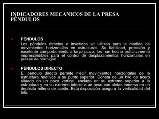 INDICADORES MECANICOS DE LA PRESA 
PÉNDULOS 
„PÉNDULOS 
Los péndulos directos e invertidos se utilizan para la medida de movimientos horizontales en estructuras. Su fiabilidad, precisión y excelente comportamiento a largo plazo, los han hecho prácticamente imprescindibles para el control de desplazamientos horizontales en presas de hormigón. 
„PÉNDULOS DIRECTO 
El péndulo directo permite medir movimientos horizontales de la estructura relativos a su punto superior. Consta de un hilo de acero situado en un pozo vertical, anclado en su extremo superior a laestructura y en su extremo inferior a un peso con aletas inmersoen un depósito relleno de aceite. Esta disposición asegura la verticalidad del hilo.  