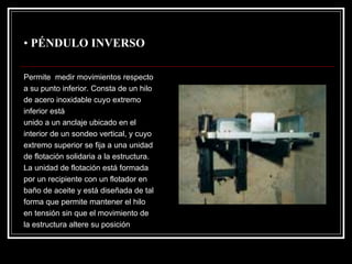 •PÉNDULO INVERSO 
Permite medir movimientos respecto 
a su punto inferior. Consta de un hilo 
de acero inoxidable cuyo extremo 
inferior está 
unido a un anclaje ubicado en el 
interior de un sondeo vertical, y cuyo 
extremo superior se fija a una unidad 
de flotación solidaria a la estructura. 
La unidad de flotación estáformada 
por un recipiente con un flotador en 
baño de aceite y estádiseñada de tal 
forma que permite mantener el hilo 
en tensión sin que el movimiento de 
la estructura altere su posición  