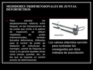 MEDIDORES TRIDIMENSIONALES DE JUNTAS. 
DEFORMETROS 
„Para estudiar los desplazamientos relativos entre bloques, en las intersecciones de las juntas que cortan a la galería de inspección, se utilizan medidores de juntas tridimensionales, también llamados deformetros. Utilizados para el control de juntas de dilatación en estructuras de hormigón, control de fracturas en rocas y en general aquellas obras como presas, puentes, etc., en las que se requiere un control preciso de deformaciones 
Los valores obtenidos servirán para contrastar los conseguidos por otros métodos de auscultación  