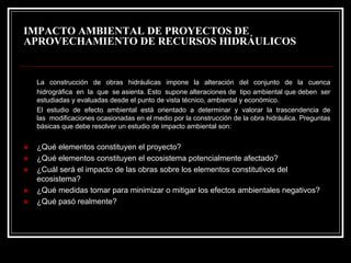 IMPACTO AMBIENTAL DE PROYECTOS DE APROVECHAMIENTO DE RECURSOS HIDRÁULICOS 
La construcción de obras hidráulicas impone la alteración del conjunto de la cuenca hidrográfica en la que se asienta. Esto supone alteraciones de tipo ambiental que deben ser estudiadas y evaluadas desde el punto de vista técnico, ambiental y económico. 
El estudio de efecto ambiental estáorientado a determinar y valorar la trascendencia de las modificaciones ocasionadas en el medio por la construcción de la obra hidráulica. Preguntas básicas que debe resolver un estudio de impacto ambiental son: 
„¿Quéelementos constituyen el proyecto? 
„¿Quéelementos constituyen el ecosistema potencialmente afectado? 
„¿Cuál seráel impacto de las obras sobre los elementos constitutivos del ecosistema? 
„¿Quémedidas tomar para minimizar o mitigar los efectos ambientales negativos? 
„¿Quépasórealmente?  