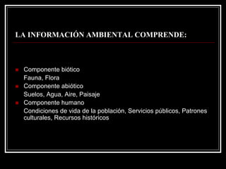 LA INFORMACIÓN AMBIENTAL COMPRENDE: 
„Componente biótico 
Fauna, Flora 
„Componente abiótico 
Suelos, Agua, Aire, Paisaje 
„Componente humano 
Condiciones de vida de la población, Servicios públicos, Patrones culturales, Recursos históricos  
