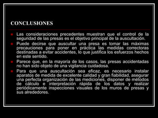 CONCLUSIONES 
„Las consideraciones precedentes muestran que el control de la seguridad de las presas es el objetivo principal de la auscultación. 
„Puede decirse que auscultar una presa es tomar las máximas precauciones para poner en práctica las medidas correctoras destinadas a evitar accidentes, lo que justifica los esfuerzos hechos en este sentido. 
„Parece que, en la mayoría de los casos, las presas accidentadas no han sido objeto de una vigilancia cuidadosa. 
„Para que una auscultación sea eficaz, es necesario instalar aparatos de medida de excelente calidad y gran fiabilidad, asegurar una perfecta organización de las mediciones, disponer de métodos de cálculo e interpretación rápida de los datos y realizar periódicamente inspecciones visuales de los muros de presas y sus alrededores.  