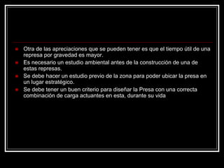 „Otra de las apreciaciones que se pueden tener es que el tiempo útil de una represa por gravedad es mayor. 
„Es necesario un estudio ambiental antes de la construcción de una de estas represas. 
„Se debe hacer un estudio previo de la zona para poder ubicar la presa en un lugar estratégico. 
„Se debe tener un buen criterio para diseñar la Presa con una correcta combinación de carga actuantes en esta, durante su vida 