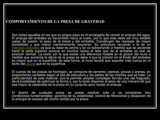 COMPORTAMIENTO DE LA PRESA DE GRAVEDAD 
Son todas aquellas en las que su propio peso es el encargado de resistir el empuje del agua. El empuje del embalse es transmitido hacia el suelo, por lo que éste debe ser muy estable capaz de resistir, el peso de la presa y del embalse. Constituyen las represas de mayor durabilidad y que menor mantenimiento requieren. Su estructura recuerda a la de un triángulo isóscelesya que su base es ancha y se va estrechando a medida que se asciende hacia la parte superior aunque en muchos casos el lado que da alembalse es casi de posición vertical. La razón por la que existe una diferencia notable en el grosor del muroa medida que aumenta la altura de la presa se debe a que la presión en el fondo del embalse es mayor que en la superficie, de esta forma, el muro tendráque soportar más fuerza en el lecho del cauceque en la superficie. 
El cuerpo de las presas de hormigón, se compone de cemento, piedras, gravas y arenas, en proporciones variables según el tipo de estructura y las partes de las mismas que se trate.La particularidad de este material, que le permite adoptar complejas formas una vez fraguado, da la posibilidad de optimizar la forma y, por lo tanto disponerel peso de una manera tal que sea mayor la capacidad de la presa en su conjunto para resistir el empuje. 
El diseño de cualquier presa se puede resolver solo si se consideran tres condiciones fundamentales: garantía de su estabilidad, control de filtraciones y disipación de la energía en exceso del chorro vertido por la presa.  