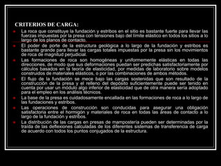 CRITERIOS DE CARGA: 
„La roca que constituye la fundación y estribos en el sitio es bastante fuerte para llevar las fuerzas impuestas por la presa con tensiones bajo del límite elástico en todos los sitios a lo largo de los planos de contacto. 
„El poder de porte de la estructura geológica a lo largo de la fundación y estribos es bastante grande para llevar las cargas totales impuestas por la presa sin los movimientos de roca de magnitud perjudicial. 
„Las formaciones de roca son homogéneas y uniformemente elásticas en todas las direcciones, de modo que sus deformaciones puedan ser predichas satisfactoriamente por cálculos basados en la teoría de elasticidad, por medidas de laboratorio sobre modelos construidos de materiales elásticos, o por las combinaciones de ambos métodos. 
„El flujo de la fundación se mece bajo las cargas sostenidas que son resultado de la construcción de la presa y el relleno del depósito suficientemente puede ser tenido en cuenta por usar un módulo algo inferior de elasticidad que de otra manera sería adoptado para el empleo en los análisis técnicos. 
„La base de la presa es cuidadosamente encallada en las formaciones de roca a lo largo de las fundaciones y estribos. 
„Las operaciones de construcción son conducidas para asegurar una obligación satisfactoria entre el hormigón y materiales de roca en todas las áreas de contacto a lo largo de la fundación y estribos. 
„La distribución de las cargas en presas de mampostería pueden ser determinadas por la traída de las deflexiones calculadas de los diferentes sistemas de transferencia de carga de acuerdo con todos los puntos conjugados de la estructura.  