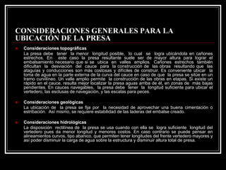CONSIDERACIONES GENERALES PARA LA UBICACIÓN DE LA PRESA „Consideraciones topográficasLa presa debe tener la menor longitud posible, lo cual se logra ubicándola en cañones estrechos. En este caso la presa resultante suele ser de mayor altura para lograr el embalsamiento necesario que si se ubica en valles amplios. Cañones estrechos también dificultan la desviación del cauce para la construcción de las obras resultando que las ataguías y conducciones son más costosas y difíciles de construir. Es conveniente ubicar la toma de agua en la parte externa de la curva del cauce en caso de que la presa se sitúe en un tramo curvilíneo. Un valle amplio permite la construcción de las obras en etapas. Si existe un rápido en el cauce, resulta mejor localizar la presa aguas arriba de él, en zonas de más bajas pendientes. En cauces navegables, la presa debe tener la longitud suficiente para ubicar el vertedero, las esclusas de navegación, y las escalas para peces. „Consideraciones geológicas La ubicación de la presa se fija por la necesidad de aprovechar una buenacimentación o estribación. Asímismo, se requiere estabilidad de las laderas del embalse creado. „Consideraciones hidrológicas La disposición rectilínea de la presa se usa cuando con ella se logra suficiente longitud del vertedero pues da menor longitud y menores costos. En caso contrario se puede pensar en alineamientos curvos, tipo abanico, que permiten tener longitudes del frente vertedero mayores y asípoder disminuir la carga de agua sobre la estructura y disminuir altura total de presa.  