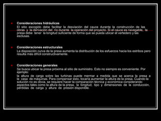 „Consideraciones hidráulicas El sitio escogido debe facilitar la desviación del cauce durante la construcción de las obras y la derivación del río durante la operación del proyecto. Si el cauce es navegable, la presa debe tener la longitud suficiente de forma que se pueda ubicar el vertedero y las esclusas. „Consideraciones estructurales La disposición curva de la presa aumenta la distribución de los esfuerzos hacia los estribos pero resulta más difícil constructivamente. „Consideraciones generales Se busca ubicar la presa próxima al sitio de suministro. Esto no siempre es conveniente. Porejemplo: la altura de carga sobre las turbinas puede mermar a medida que se acerca la presa a la casa de máquinas. Para compensar esto, tocaría aumentar la altura de la presa. Cuando la solución no es obvia, se requiere hacer la comparación técnica y económica considerando aspectos tales como la altura de la presa, la longitud, tipo y dimensiones de la conducción, pérdidas de carga y altura de presión disponible.  