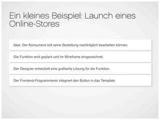 Ein kleines Beispiel: Launch eines
Online-Stores

 Idee: Der Konsument soll seine Bestellung nachträglich bearbeiten können.


 Die Funktion wird geplant und im Wireframe eingezeichnet.


 Der Designer entwickelt eine graﬁsche Lösung für die Funktion.


 Der Frontend-Programmierer integriert den Button in das Template.
 