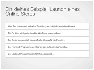 Ein kleines Beispiel: Launch eines
Online-Stores

 Idee: Der Konsument soll seine Bestellung nachträglich bearbeiten können.


 Die Funktion wird geplant und im Wireframe eingezeichnet.


 Der Designer entwickelt eine graﬁsche Lösung für die Funktion.


 Der Frontend-Programmierer integriert den Button in das Template.


 Der Backend-Programmierer stellt fest, dass dies ...
 