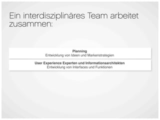 Ein interdisziplinäres Team arbeitet
zusammen:


                              Planning
             Entwicklung von Ideen und Markenstrategien

       User Experience Experten und Informationsarchitekten
              Entwicklung von Interfaces und Funktionen
 