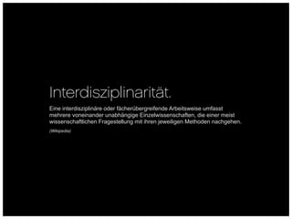 Interdisziplinarität.
Eine interdisziplinäre oder fächerübergreifende Arbeitsweise umfasst
mehrere voneinander unabhängige Einzelwissenschaften, die einer meist
wissenschaftlichen Fragestellung mit ihren jeweiligen Methoden nachgehen.
(Wikipedia)
 