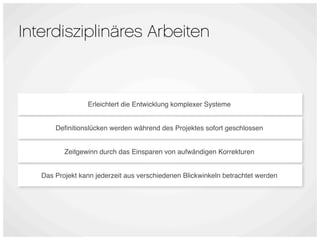 Interdisziplinäres Arbeiten



                 Erleichtert die Entwicklung komplexer Systeme


       Deﬁnitionslücken werden während des Projektes sofort geschlossen


          Zeitgewinn durch das Einsparen von aufwändigen Korrekturen


   Das Projekt kann jederzeit aus verschiedenen Blickwinkeln betrachtet werden
 