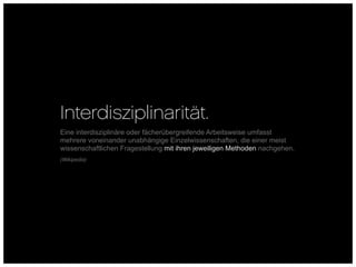 Interdisziplinarität.
Eine interdisziplinäre oder fächerübergreifende Arbeitsweise umfasst
mehrere voneinander unabhängige Einzelwissenschaften, die einer meist
wissenschaftlichen Fragestellung mit ihren jeweiligen Methoden nachgehen.
(Wikipedia)
 