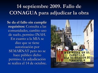 14 septiembre 2009. Fallo de CONAGUA para adjudicar la obra Se da el fallo sin cumplir requisitos:  Consulta a las comunidades, cambio uso de suelo, permiso INAH. En cuanto a la MIA se dice que se tiene autorización por SEMARNAT pero no se hace público dicho permiso. La adjudicación se realiza el 14 de octubre. 