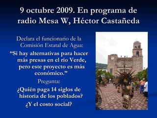 9 octubre 2009. En programa de radio Mesa W, Héctor Castañeda Declara el funcionario de la Comisión Estatal de Agua: “ Si hay alternativas para hacer más presas en el río Verde, pero este proyecto es más económico.”   Pregunta: ¿Quién paga 14 siglos de historia de los poblados?  ¿Y el costo social? 