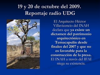 19 y 20 de octubre del 2009.  Reportaje radio UDG El Arquitecto Héctor Villavicencio del INAH declara que  ya existe un dictamen del patrimonio arquitectónico en Temacapulín desde finales del 2007 y que no es favorable para la construcción de la presa.  El INAH a través del IFAI niega su existencia. 