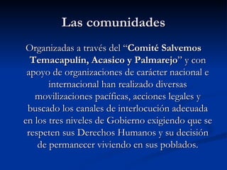 Las comunidades Organizadas a través del “ Comité Salvemos Temacapulín, Acasico y Palmarejo ” y con apoyo de organizaciones de carácter nacional e internacional han realizado diversas movilizaciones pacíficas, acciones legales y buscado los canales de interlocución adecuada en los tres niveles de Gobierno exigiendo que se respeten sus Derechos Humanos y su decisión de permanecer viviendo en sus poblados. 