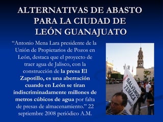 ALTERNATIVAS DE ABASTO  PARA LA CIUDAD DE  LEÓN GUANAJUATO “ Antonio Mena Lara  presidente de la Unión de Propietarios de Pozos en León, destaca que el proyecto de traer agua de Jalisco, con la construcción de  la presa El Zapotillo, es una aberración cuando en León se tiran indiscriminadamente millones de metros cúbicos de agua  por falta de presas de almacenamiento.” 22 septiembre 2008 periódico A.M. 