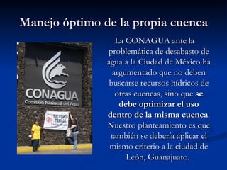 Manejo óptimo de la propia cuenca La CONAGUA ante la problemática de desabasto de agua a la Ciudad de México ha argumentado que no deben buscarse recursos hídricos de otras cuencas, sino que  se debe optimizar el uso dentro de la misma cuenca . Nuestro planteamiento es que también se debería aplicar el mismo criterio a la ciudad de León, Guanajuato.  