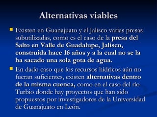 Alternativas viables Existen en Guanajuato y el Jalisco varias presas subutilizadas, como es el caso de la  presa del Salto en Valle de Guadalupe, Jalisco, construida hace 16 años y a la cual no se la ha sacado una sola gota de agua.   En dado caso que los recursos hídricos aún no fueran suficientes, existen  alternativas dentro de la misma cuenca,  como en el caso del río Turbio donde hay proyectos que han sido propuestos por investigadores de la Universidad de Guanajuato en León.  