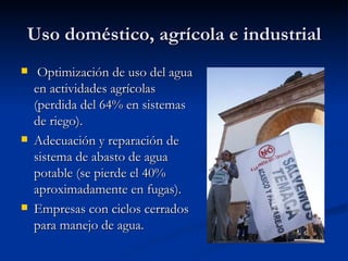 Uso doméstico, agrícola e industrial Optimización de uso del agua en actividades agrícolas (perdida del 64% en sistemas de riego). Adecuación y reparación de sistema de abasto de agua potable (se pierde el 40% aproximadamente en fugas). Empresas con ciclos cerrados para manejo de agua.  