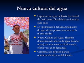 Nueva cultura del agua Captación de agua de lluvia (La ciudad de León como Guadalajara se inundan cada año).  La optimización del almacenamiento de agua de los pozos existentes en la misma ciudad  Nueva Cultura del Agua. Sistemas domésticos de ahorro de agua, basar el manejo de este recurso hídrico en la oferta y no en la demanda. Campañas de difusión para la optimización del uso del líquido.  