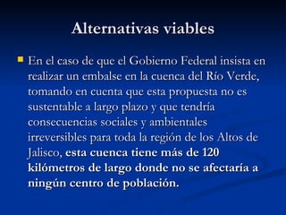 Alternativas viables En el caso de que el Gobierno Federal insista en realizar un embalse en la cuenca del Río Verde, tomando en cuenta que esta propuesta no es sustentable a largo plazo y que tendría consecuencias sociales y ambientales irreversibles para toda la región de los Altos de Jalisco,  esta cuenca tiene más de 120 kilómetros de largo donde no se afectaría a ningún centro de población. 