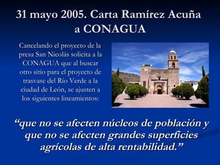 31 mayo 2005. Carta Ramírez Acuña  a CONAGUA Cancelando el proyecto de la presa San Nicolás solicita a la CONAGUA que al buscar otro sitio para el proyecto de trasvase del Río Verde a la ciudad de León, se ajusten a los siguientes lineamientos: “ que no se afecten núcleos de población y que no se afecten grandes superficies agrícolas de alta rentabilidad.” 
