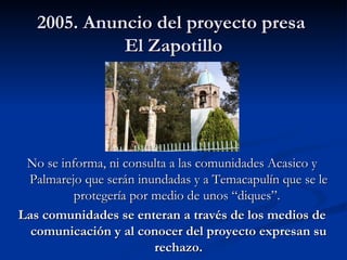 2005. Anuncio del proyecto presa  El Zapotillo No se informa, ni consulta a las comunidades Acasico y Palmarejo que serán inundadas y a Temacapulín que se le protegería por medio de unos “diques”.  Las comunidades se enteran a través de los medios de comunicación  y al conocer del proyecto expresan su rechazo. 