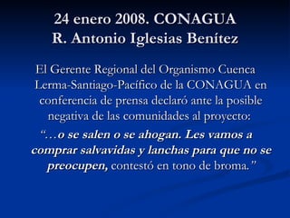 24 enero 2008. CONAGUA R. Antonio Iglesias Benítez El Gerente Regional del Organismo Cuenca Lerma-Santiago-Pacífico de la CONAGUA en conferencia de prensa declaró ante la posible negativa de las comunidades al proyecto:  “… o se salen o se ahogan. Les vamos a comprar salvavidas y lanchas para que no se preocupen,   contestó en tono de broma .” 