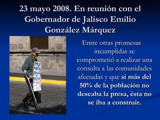 23 mayo 2008. En reunión con el Gobernador de Jalisco Emilio González Márquez Entre otras promesas incumplidas se comprometió a realizar una consulta a las comunidades afectadas y que  si más del 50% de la población no deseaba la presa, ésta no se iba a construir. 