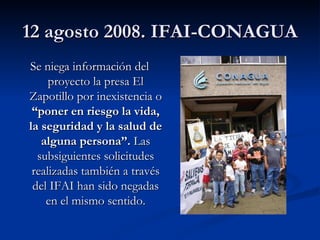 12 agosto 2008. IFAI-CONAGUA Se niega información del proyecto la presa El Zapotillo por inexistencia o  “poner en riesgo la vida, la seguridad y la salud de alguna persona”.  Las subsiguientes solicitudes realizadas también a través del IFAI han sido negadas en el mismo sentido. 