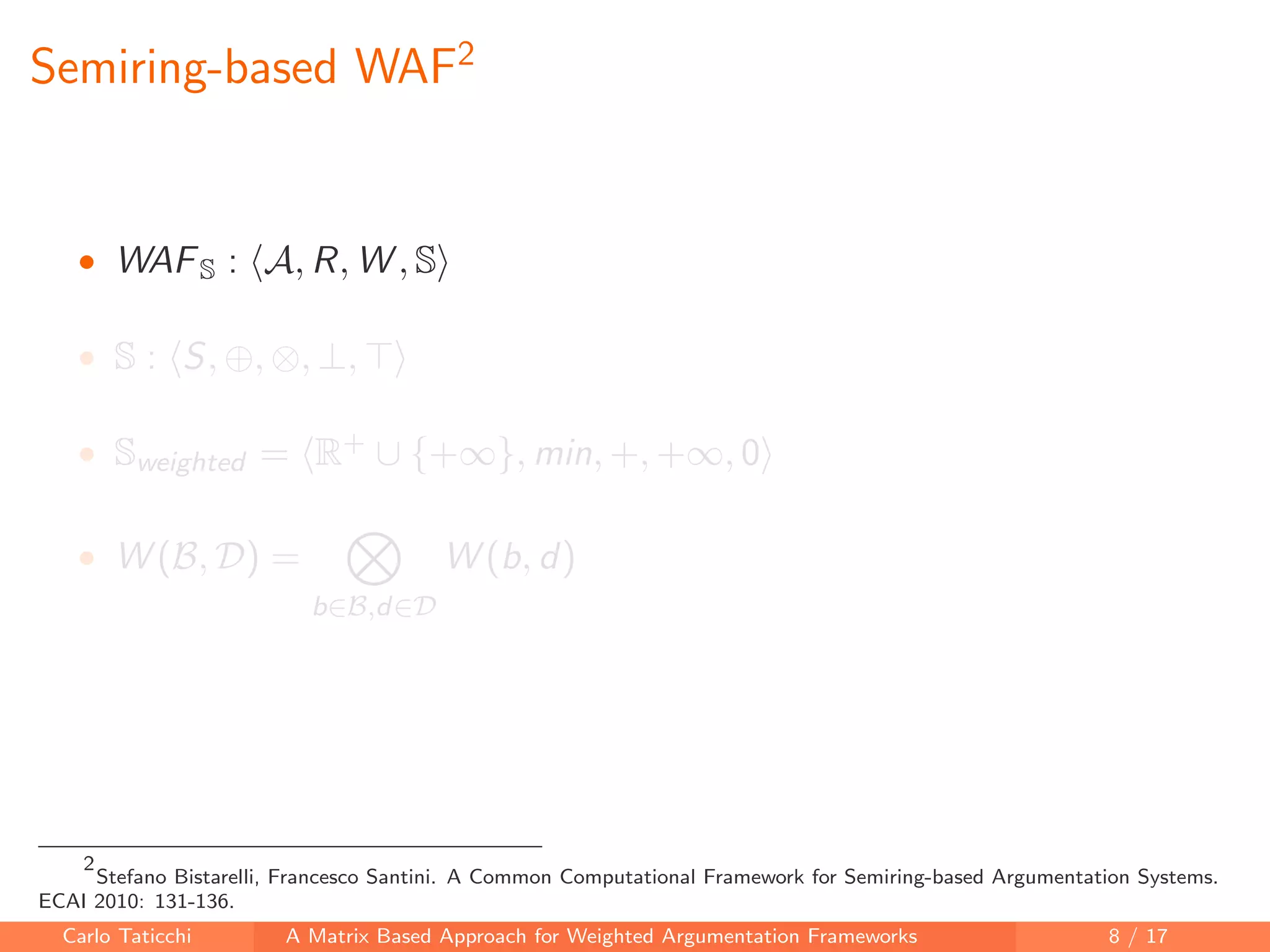 Semiring-based WAF2
• WAFS : A, R, W , S
• S : S, ⊕, ⊗, ⊥,
• Sweighted = R+ ∪ {+∞}, min, +, +∞, 0
• W (B, D) =
b∈B,d∈D
W (b, d)
2
Stefano Bistarelli, Francesco Santini. A Common Computational Framework for Semiring-based Argumentation Systems.
ECAI 2010: 131-136.
Carlo Taticchi A Matrix Based Approach for Weighted Argumentation Frameworks 8 / 17
 
