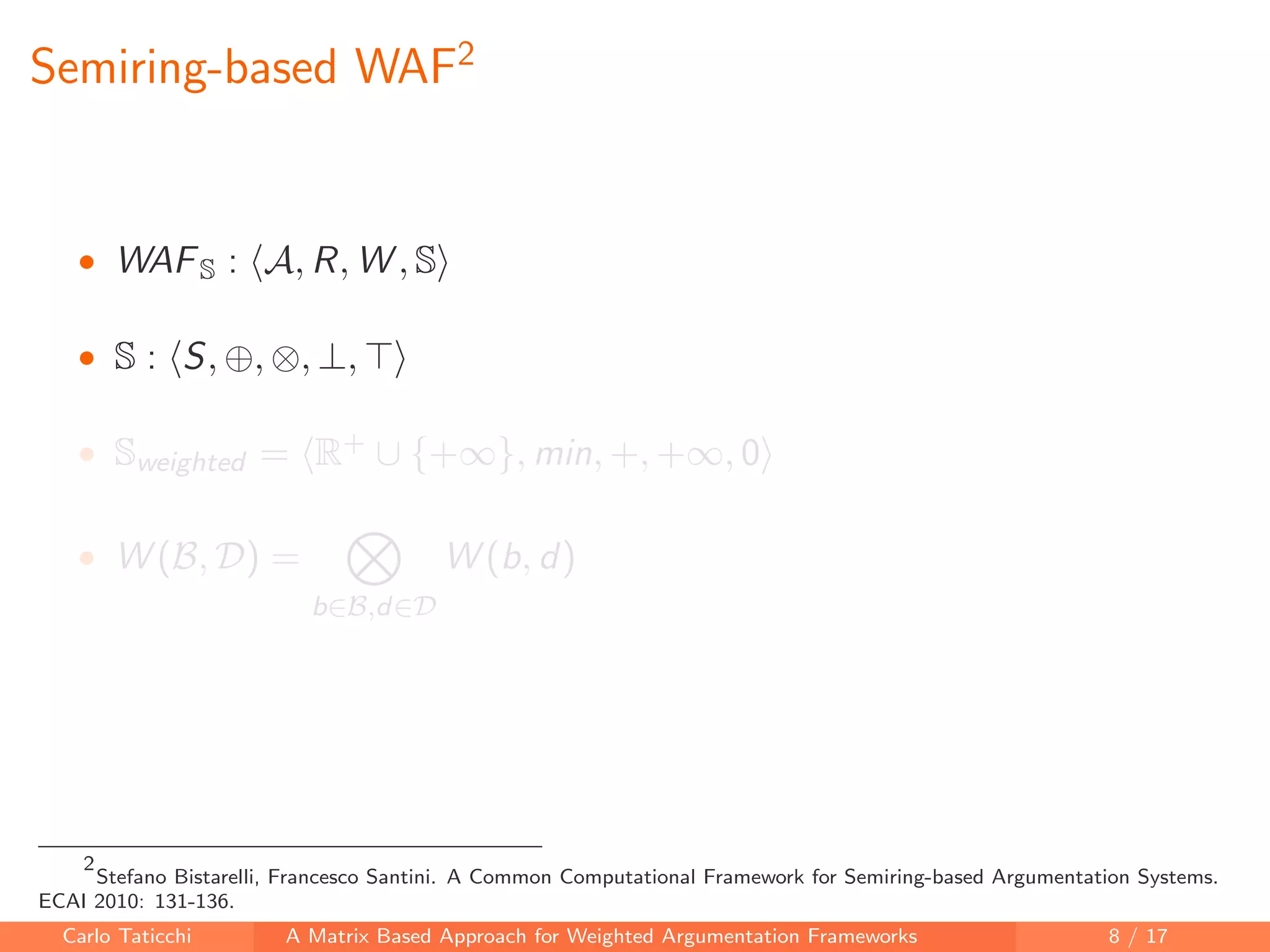 Semiring-based WAF2
• WAFS : A, R, W , S
• S : S, ⊕, ⊗, ⊥,
• Sweighted = R+ ∪ {+∞}, min, +, +∞, 0
• W (B, D) =
b∈B,d∈D
W (b, d)
2
Stefano Bistarelli, Francesco Santini. A Common Computational Framework for Semiring-based Argumentation Systems.
ECAI 2010: 131-136.
Carlo Taticchi A Matrix Based Approach for Weighted Argumentation Frameworks 8 / 17
 