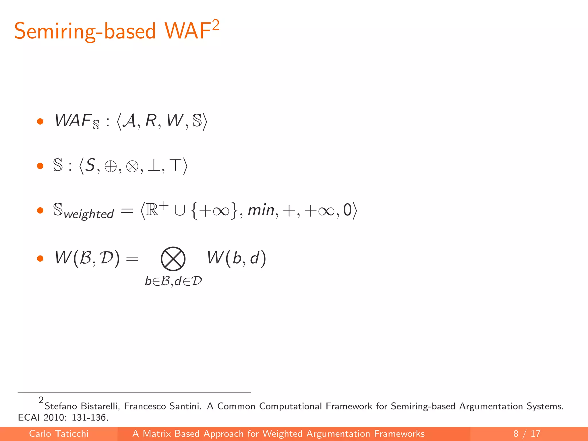 Semiring-based WAF2
• WAFS : A, R, W , S
• S : S, ⊕, ⊗, ⊥,
• Sweighted = R+ ∪ {+∞}, min, +, +∞, 0
• W (B, D) =
b∈B,d∈D
W (b, d)
2
Stefano Bistarelli, Francesco Santini. A Common Computational Framework for Semiring-based Argumentation Systems.
ECAI 2010: 131-136.
Carlo Taticchi A Matrix Based Approach for Weighted Argumentation Frameworks 8 / 17
 